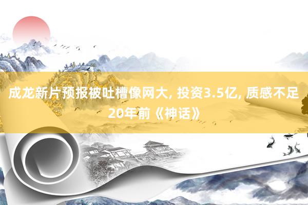 成龙新片预报被吐槽像网大, 投资3.5亿, 质感不足20年前《神话》