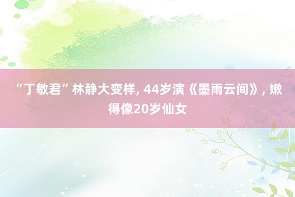 “丁敏君”林静大变样, 44岁演《墨雨云间》, 嫩得像20岁仙女