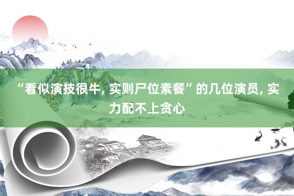 “看似演技很牛, 实则尸位素餐”的几位演员, 实力配不上贪心