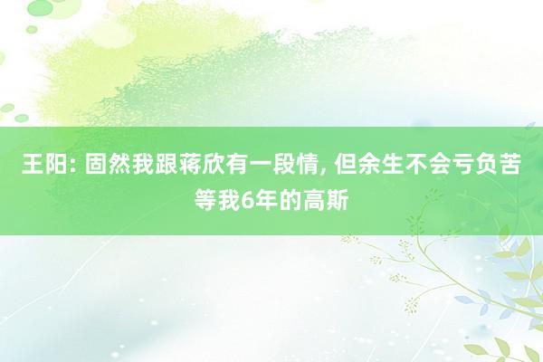 王阳: 固然我跟蒋欣有一段情, 但余生不会亏负苦等我6年的高斯