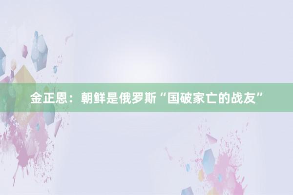 金正恩：朝鲜是俄罗斯“国破家亡的战友”