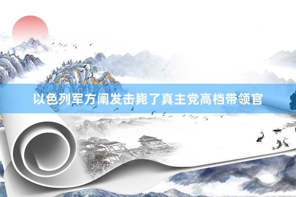 以色列军方阐发击毙了真主党高档带领官