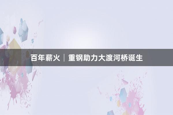 百年薪火│重钢助力大渡河桥诞生