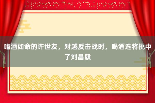 嗜酒如命的许世友，对越反击战时，喝酒选将挑中了刘昌毅