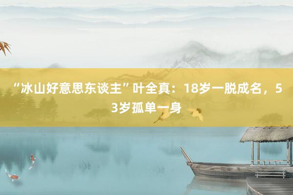 “冰山好意思东谈主”叶全真：18岁一脱成名，53岁孤单一身