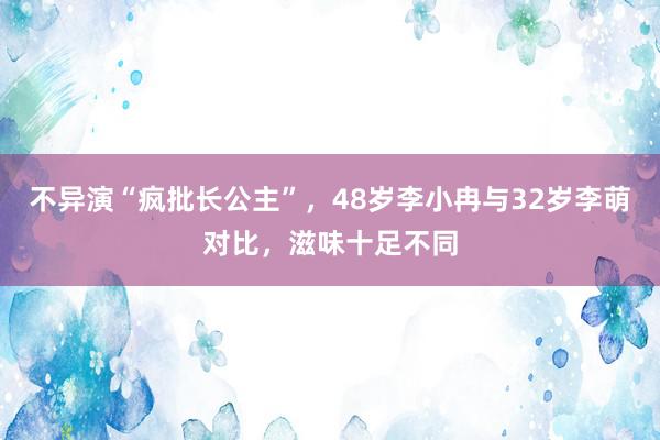 不异演“疯批长公主”，48岁李小冉与32岁李萌对比，滋味十足不同