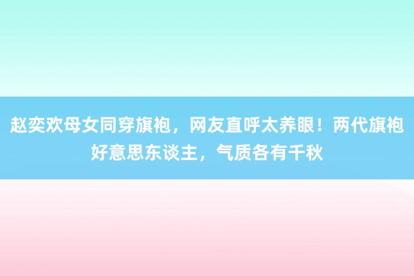 赵奕欢母女同穿旗袍，网友直呼太养眼！两代旗袍好意思东谈主，气质各有千秋