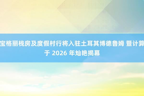 宝格丽栈房及度假村行将入驻土耳其博德鲁姆 暨计算于 2026 年灿艳揭幕