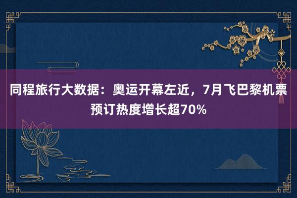 同程旅行大数据：奥运开幕左近，7月飞巴黎机票预订热度增长超70%