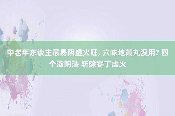 中老年东谈主最易阴虚火旺, 六味地黄丸没用? 四个滋阴法 斩除零丁虚火