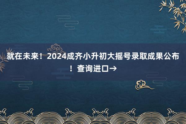 就在未来！2024成齐小升初大摇号录取成果公布！查询进口→