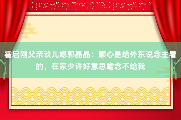 霍启刚父亲谈儿媳郭晶晶：顺心是给外东说念主看的，在家少许好意思瞻念不给我