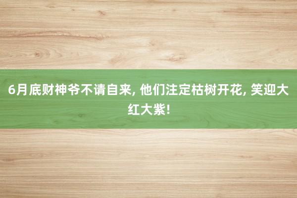 6月底财神爷不请自来, 他们注定枯树开花, 笑迎大红大紫!