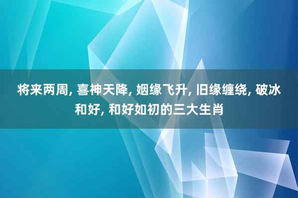 将来两周, 喜神天降, 姻缘飞升, 旧缘缠绕, 破冰和好, 和好如初的三大生肖