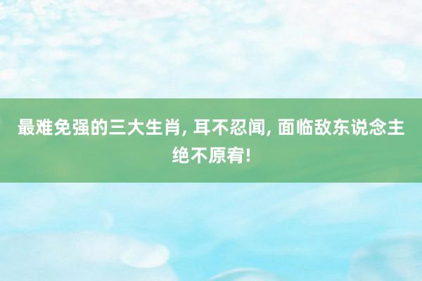 最难免强的三大生肖, 耳不忍闻, 面临敌东说念主绝不原宥!