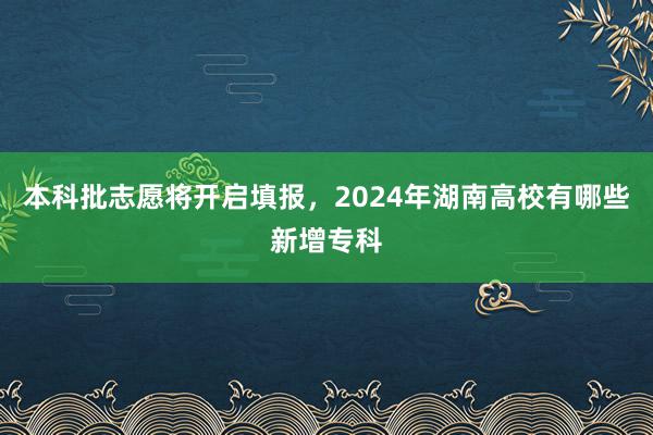 本科批志愿将开启填报，2024年湖南高校有哪些新增专科