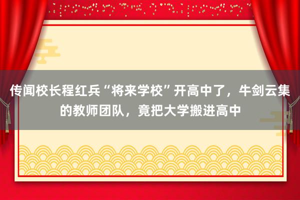 传闻校长程红兵“将来学校”开高中了，牛剑云集的教师团队，竟把大学搬进高中