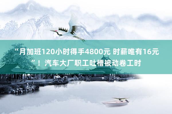 “月加班120小时得手4800元 时薪唯有16元”！汽车大厂职工吐槽被动卷工时