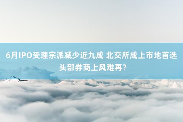 6月IPO受理宗派减少近九成 北交所成上市地首选 头部券商上风难再？