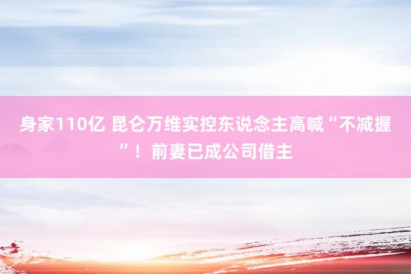 身家110亿 昆仑万维实控东说念主高喊“不减握”！前妻已成公司借主