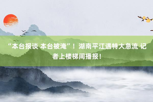 “本台报谈 本台被淹”！湖南平江遇特大急流 记者上楼梯间播报！