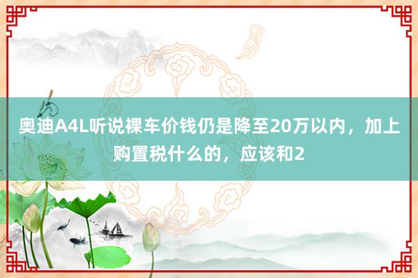 奥迪A4L听说裸车价钱仍是降至20万以内，加上购置税什么的，应该和2