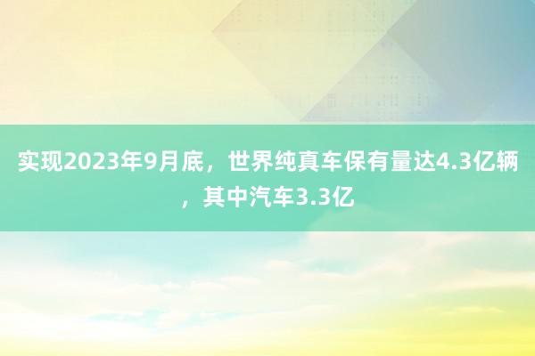 实现2023年9月底，世界纯真车保有量达4.3亿辆，其中汽车3.3亿