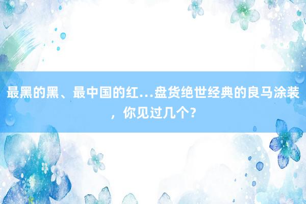 最黑的黑、最中国的红…盘货绝世经典的良马涂装，你见过几个？