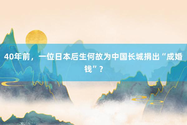 40年前，一位日本后生何故为中国长城捐出“成婚钱”？