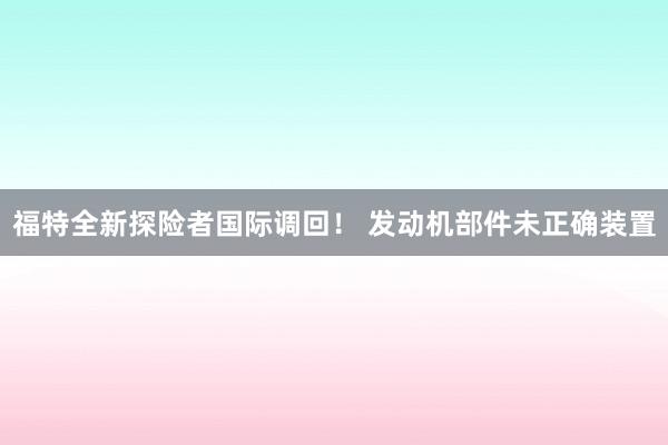 福特全新探险者国际调回！ 发动机部件未正确装置