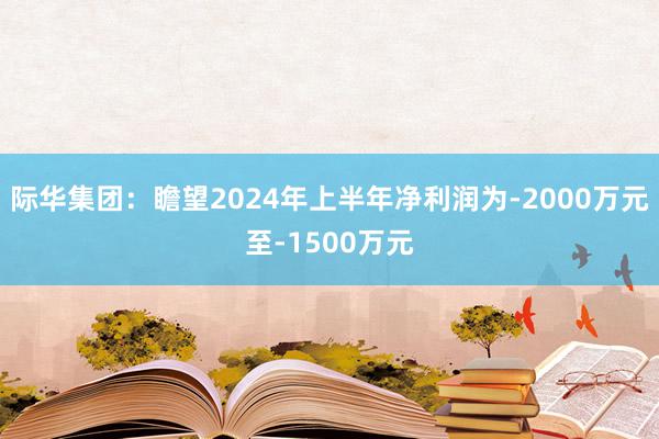 际华集团：瞻望2024年上半年净利润为-2000万元至-1500万元