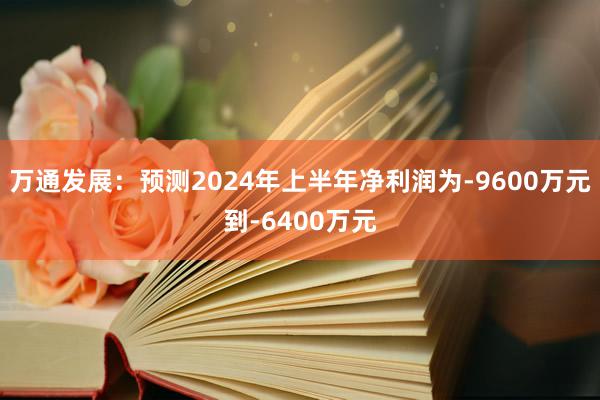 万通发展：预测2024年上半年净利润为-9600万元到-6400万元