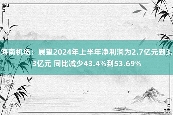 海南机场：展望2024年上半年净利润为2.7亿元到3.3亿元 同比减少43.4%到53.69%