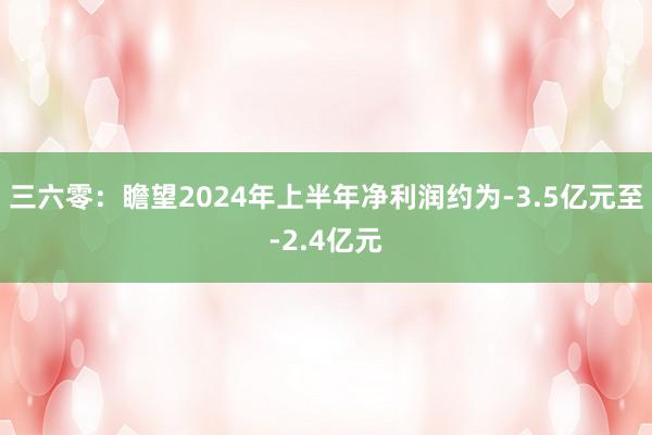 三六零：瞻望2024年上半年净利润约为-3.5亿元至-2.4亿元