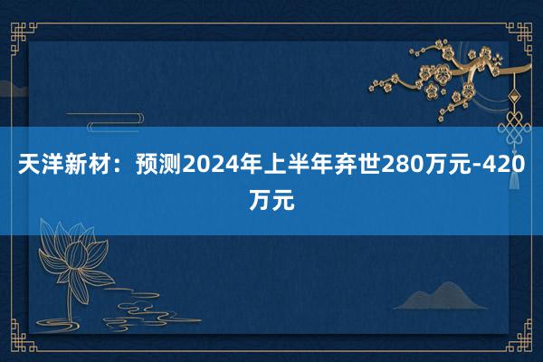 天洋新材：预测2024年上半年弃世280万元-420万元