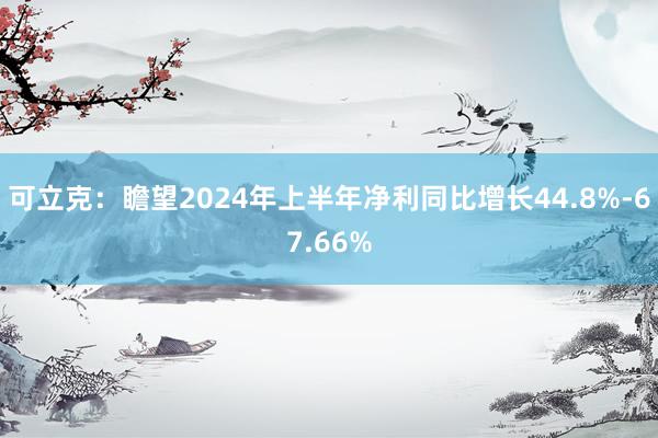 可立克：瞻望2024年上半年净利同比增长44.8%-67.66%