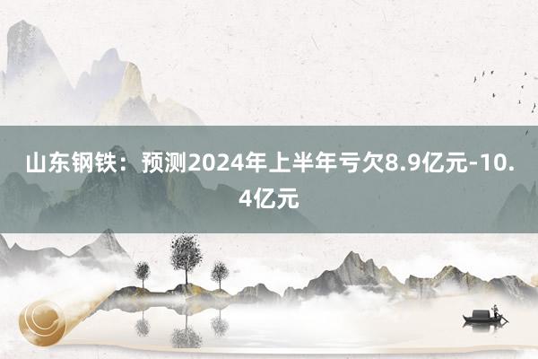 山东钢铁：预测2024年上半年亏欠8.9亿元-10.4亿元