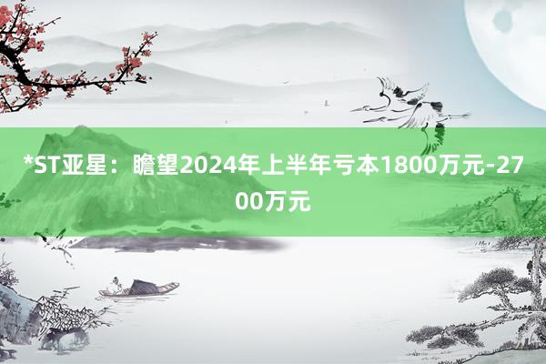 *ST亚星：瞻望2024年上半年亏本1800万元-2700万元