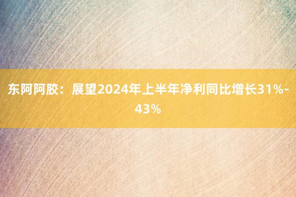 东阿阿胶：展望2024年上半年净利同比增长31%-43%