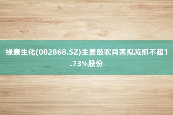 绿康生化(002868.SZ)主要鼓吹肖菡拟减抓不超1.73%股份