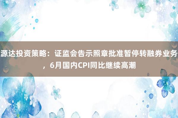 源达投资策略：证监会告示照章批准暂停转融券业务，6月国内CPI同比继续高潮