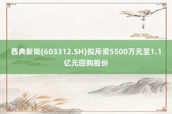 西典新能(603312.SH)拟斥资5500万元至1.1亿元回购股份