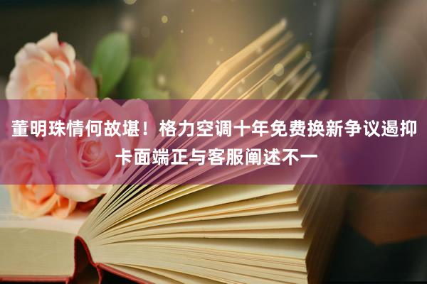 董明珠情何故堪！格力空调十年免费换新争议遏抑 卡面端正与客服阐述不一