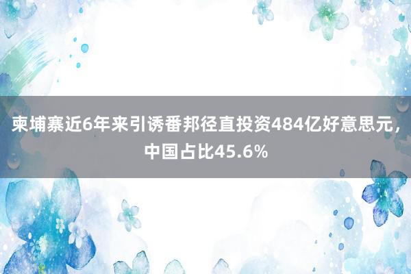 柬埔寨近6年来引诱番邦径直投资484亿好意思元，中国占比45.6%