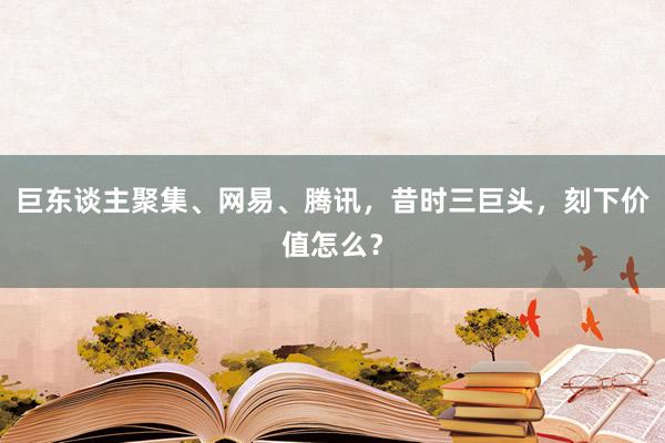 巨东谈主聚集、网易、腾讯，昔时三巨头，刻下价值怎么？