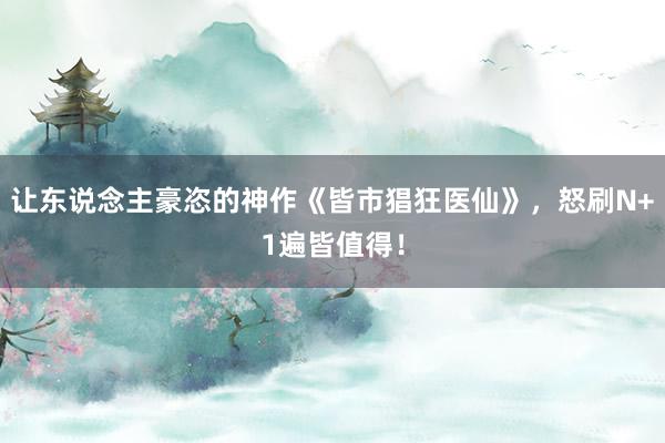 让东说念主豪恣的神作《皆市猖狂医仙》，怒刷N+1遍皆值得！