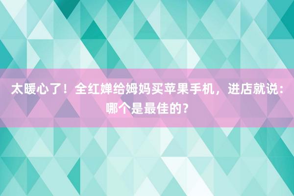 太暖心了！全红婵给姆妈买苹果手机，进店就说：哪个是最佳的？