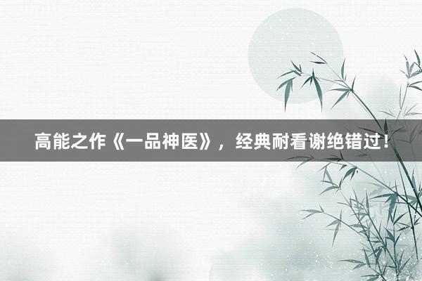 高能之作《一品神医》，经典耐看谢绝错过！