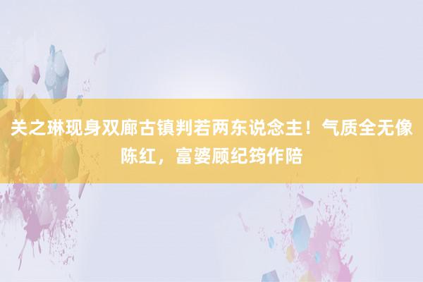 关之琳现身双廊古镇判若两东说念主！气质全无像陈红，富婆顾纪筠作陪