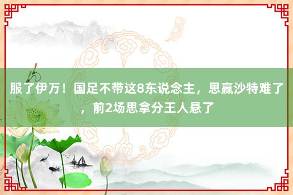 服了伊万！国足不带这8东说念主，思赢沙特难了，前2场思拿分王人悬了